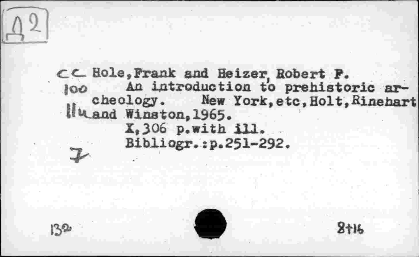 ﻿C(- Hole,Prank and Heizer, Robert P.
|oo An introduction to prehistoric ar-cheology. New York,etc,Holt,Rinehart l!k_and Winston,1965.
X,JO6 p.with ill.
Bibliogr.:p.25I-292.
15*
2Ш